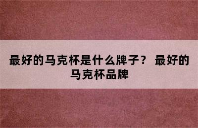 最好的马克杯是什么牌子？ 最好的马克杯品牌